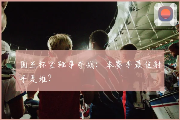 国王杯金靴争夺战:本赛季最佳射手是谁?